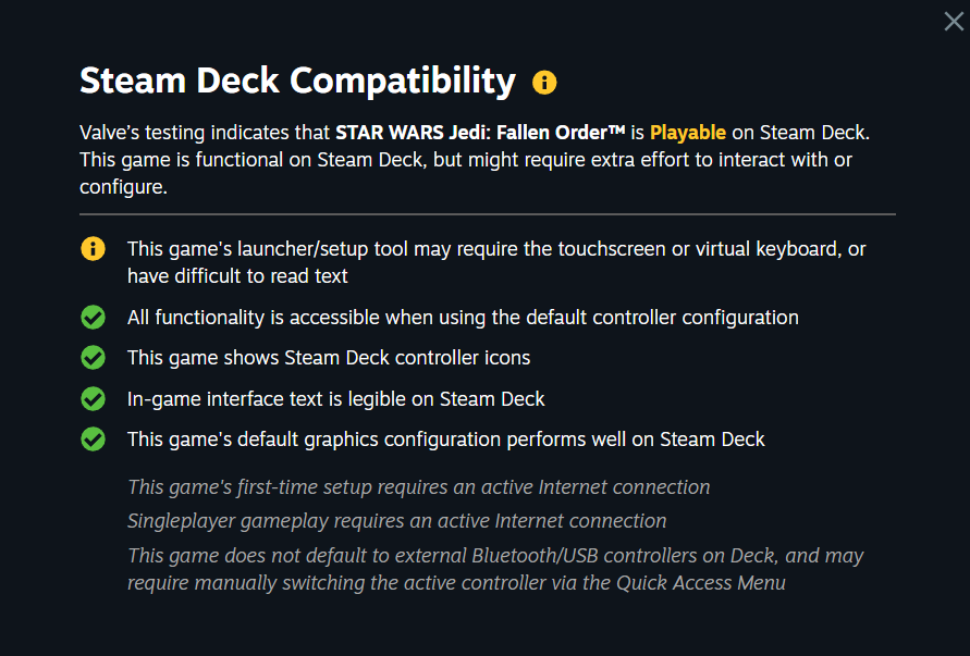 Steam Deck Compatibility: Valve's testing indicates that STAR WARS Jedi: Fallen Order™ is Playable on Steam Deck.
&10;This game is functional on Steam Deck, but might require extra effort to interact with or
&10;configure.
&10;This game's launcher/setup tool may require the touchscreen or virtual keyboard, or
&10;have difficult to read text
&10;All functionality is accessible when using the default controller configuration
&10;This game shows Steam Deck controller icons
&10;In-game interface text is legible on Steam Deck
&10;This game's default graphics configuration performs well on Steam Deck
&10;This game's first-time setup requires an active Internet connection
&10;Singleplayer gameplay requires an active Internet connection
&10;This game does not default to external Bluetooth/USB controllers on Deck, and may
&10;require manually switching the active controller via the Quick Access Menu
